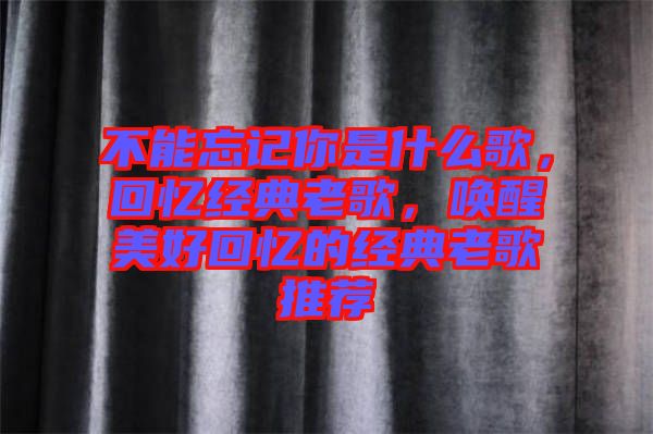 不能忘記你是什么歌，回憶經典老歌，喚醒美好回憶的經典老歌推薦