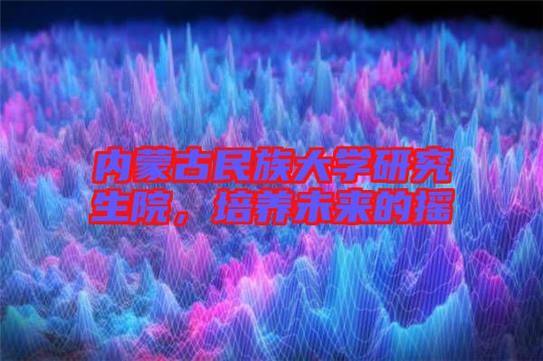 內(nèi)蒙古民族大學(xué)研究生院,培養(yǎng)未來的搖