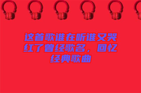 這首歌誰在聽誰又哭紅了曾經歌名，回憶經典歌曲