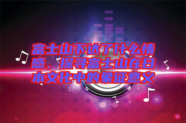 富士山下達(dá)了什么情感，探尋富士山在日本文化中的象征意義