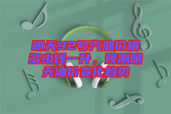 明天92號汽油價格多少錢一升,預測明天油價變化趨勢