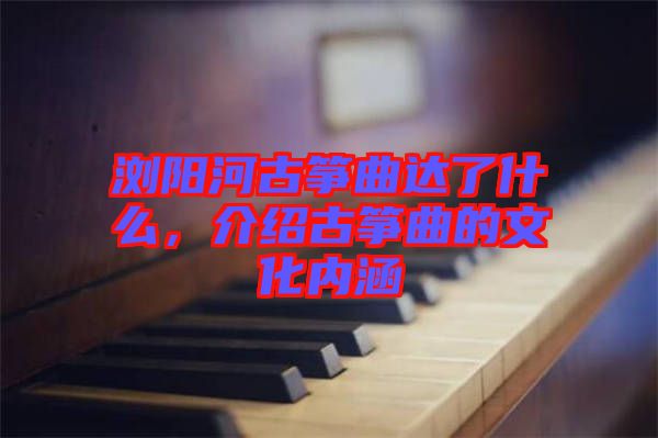 瀏陽河古箏曲達了什么,介紹古箏曲的文化內(nèi)涵