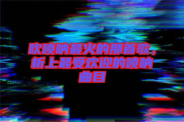 吹嗩吶最火的那首歌,析上最受歡迎的嗩吶曲目