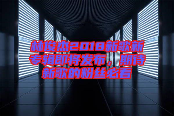 林俊杰2018新歌新專輯即將發布,期待新歌的粉絲必看