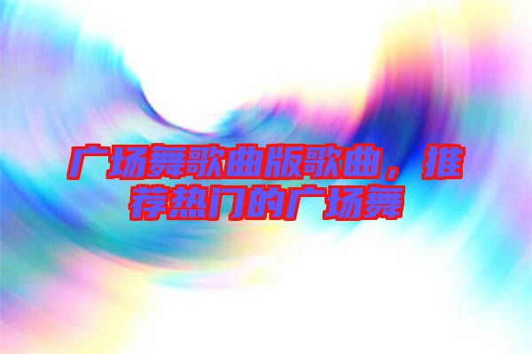 廣場舞歌曲版歌曲,推薦熱門的廣場舞