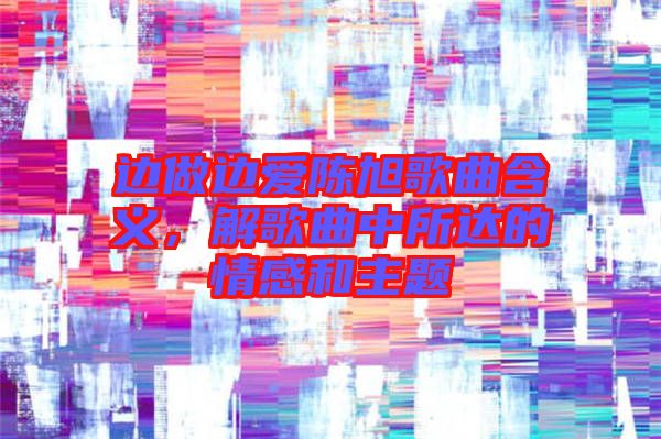 邊做邊愛陳旭歌曲含義,解歌曲中所達的情感和主題