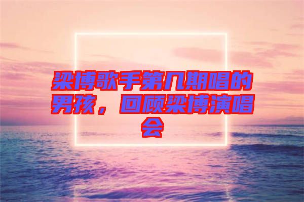 梁博歌手第幾期唱的男孩,回顧梁博演唱會(huì)