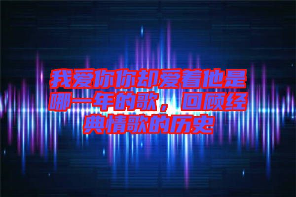 我愛(ài)你你卻愛(ài)著他是哪一年的歌,回顧經(jīng)典情歌的歷史