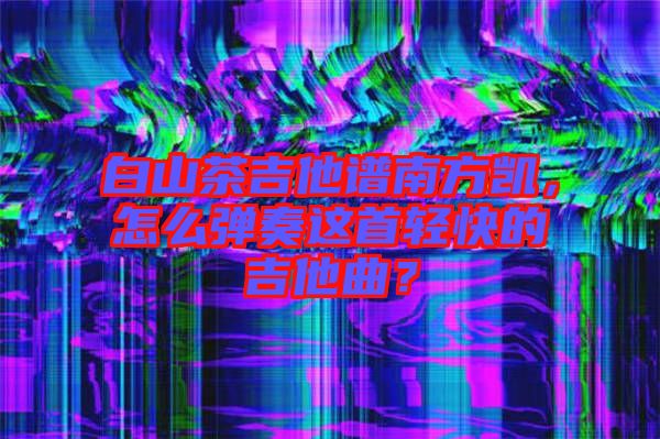 白山茶吉他譜南方凱，怎么彈奏這首輕快的吉他曲？