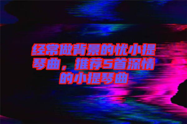 經(jīng)常做背景的憂小提琴曲,推薦5首深情的小提琴曲
