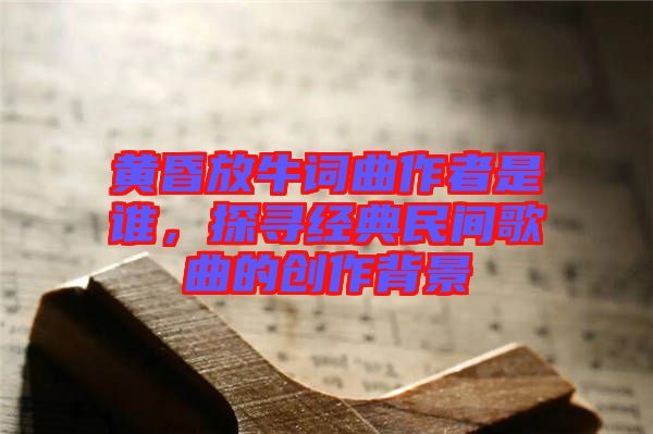 黃昏放牛詞曲作者是誰,探尋經典民間歌曲的創作背景