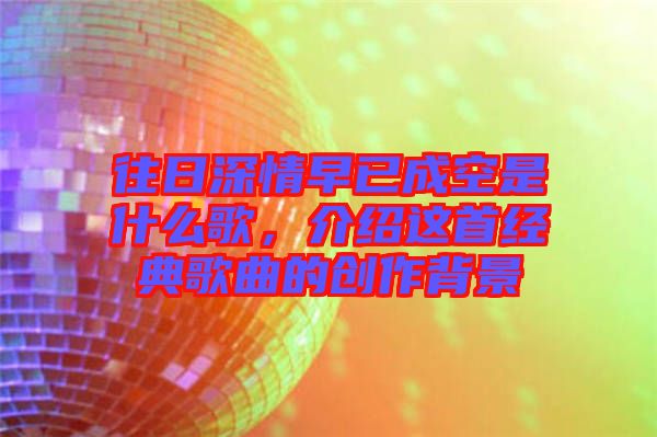 往日深情早已成空是什么歌,介紹這首經(jīng)典歌曲的創(chuàng)作背景