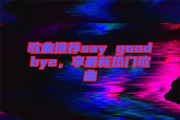歌曲推薦say goodbye，享最新熱門歌曲