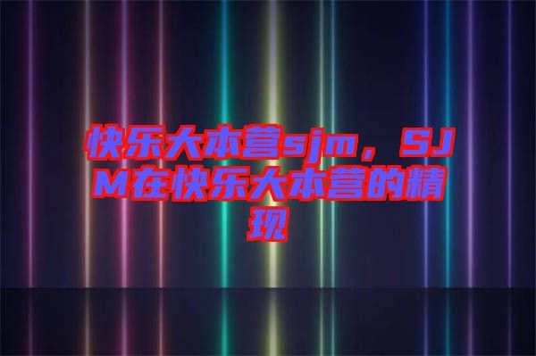 快樂大本營sjm,SJM在快樂大本營的精現