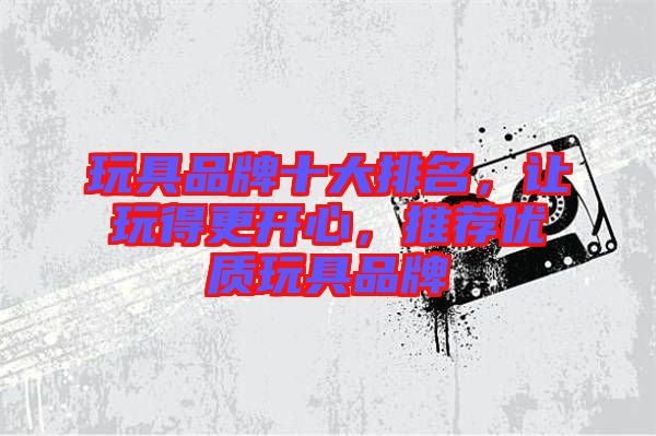 玩具品牌十大排名，讓玩得更開(kāi)心，推薦優(yōu)質(zhì)玩具品牌