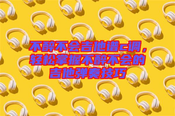 不醉不會(huì)吉他譜c調(diào),輕松掌握不醉不會(huì)的吉他彈奏技巧