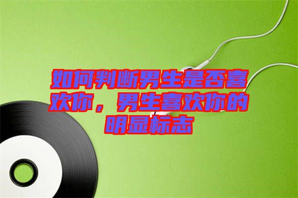 如何判斷男生是否喜歡你,男生喜歡你的明顯標志