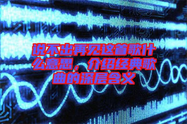 說不出再見這首歌什么意思，介紹經典歌曲的深層含義