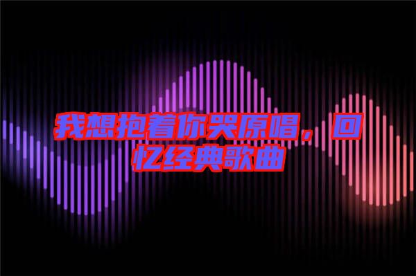 我想抱著你哭原唱,回憶經典歌曲