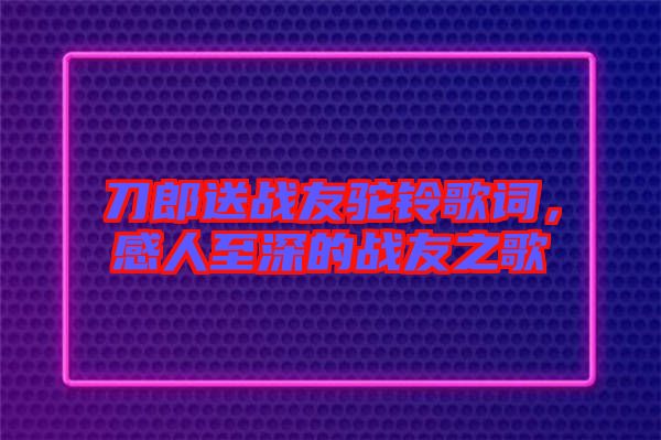 刀郎送戰(zhàn)友駝鈴歌詞,感人至深的戰(zhàn)友之歌