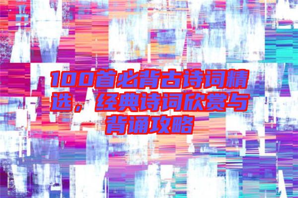 100首必背古詩詞精選,經(jīng)典詩詞欣賞與背誦攻略