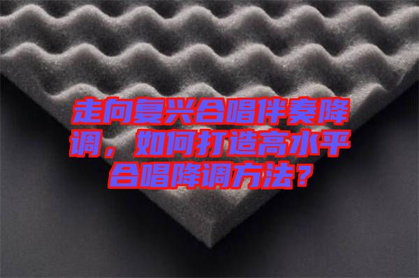 走向復(fù)興合唱伴奏降調(diào),如何打造高水平合唱降調(diào)方法?