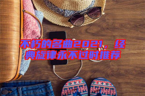 不朽的名曲2021,經典旋律永不過時推薦