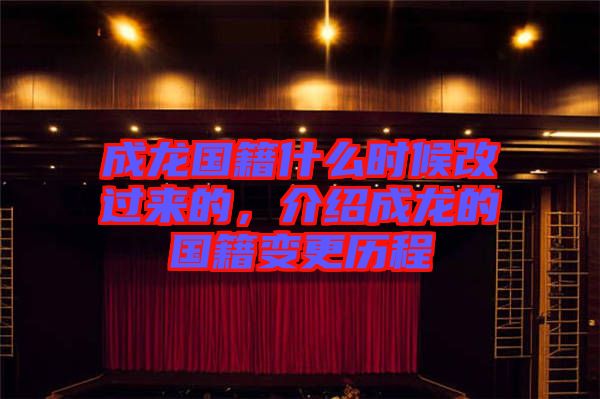 成龍國籍什么時候改過來的,介紹成龍的國籍變更歷程