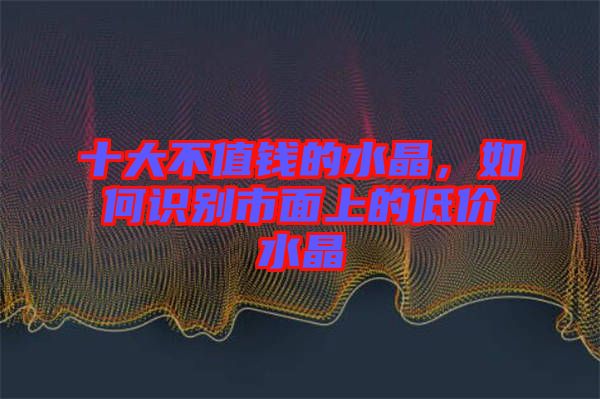 十大不值錢的水晶,如何識別市面上的低價水晶