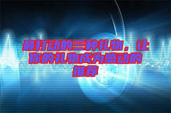 最打動的三種禮物,讓你的禮物成為感動的推薦