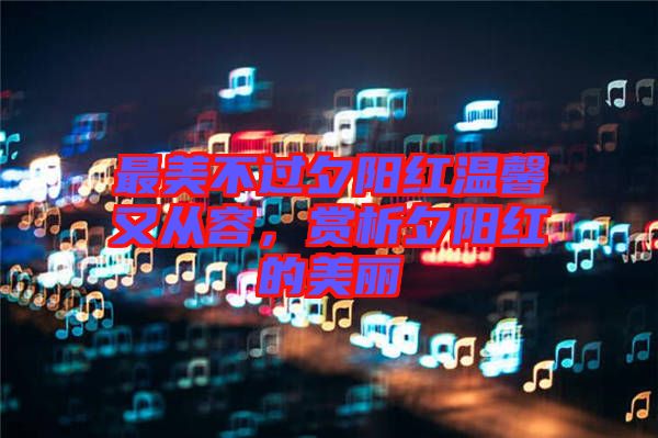 最美不過夕陽紅溫馨又從容,賞析夕陽紅的美麗