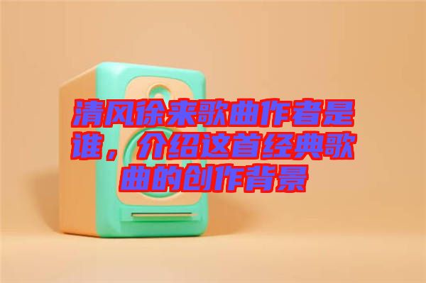 清風徐來歌曲作者是誰,介紹這首經典歌曲的創作背景