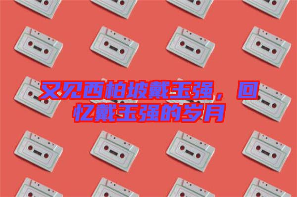 又見西柏坡戴玉強,回憶戴玉強的歲月