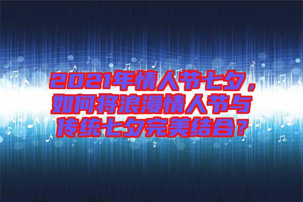 2021年情人節七夕,如何將浪漫情人節與傳統七夕完美結合?