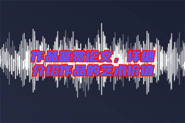 作品鑒賞論文，詳細介紹作品的藝術價值
