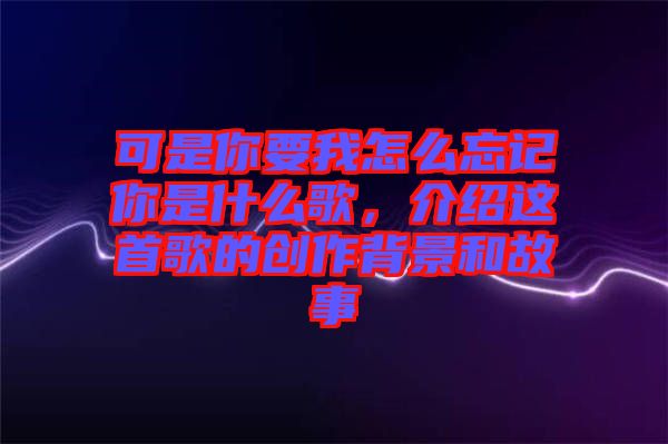 可是你要我怎么忘記你是什么歌,介紹這首歌的創(chuàng)作背景和故事