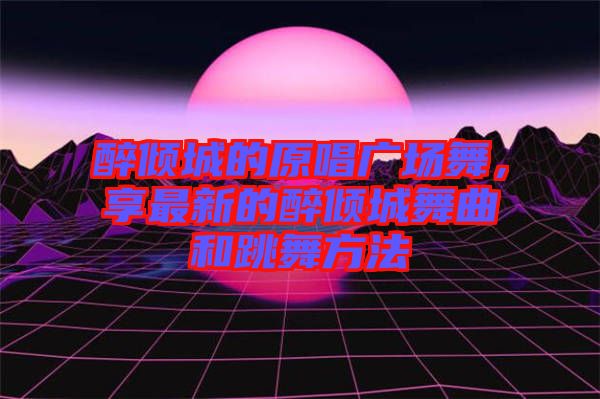 醉傾城的原唱廣場舞,享最新的醉傾城舞曲和跳舞方法