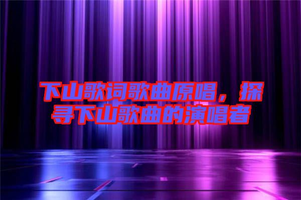 下山歌詞歌曲原唱,探尋下山歌曲的演唱者