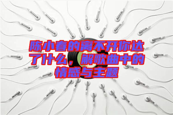 陳小春的離不開你達(dá)了什么,解歌曲中的情感與主題