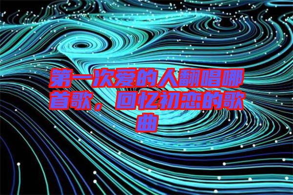 第一次愛的人翻唱哪首歌,回憶初戀的歌曲