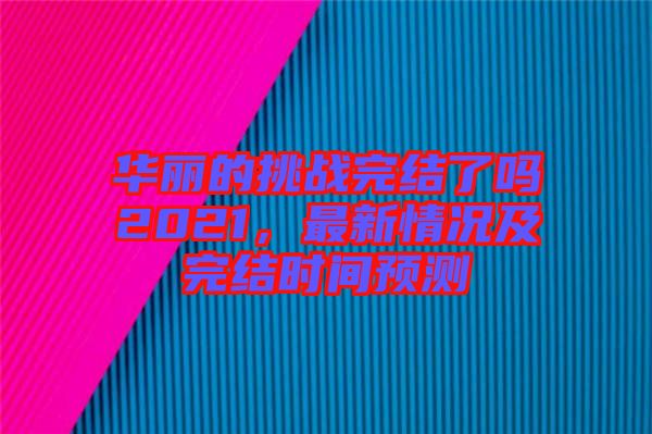 華麗的挑戰完結了嗎2021,最新情況及完結時間預測
