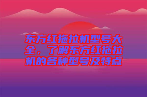 東方紅拖拉機型號大全,了解東方紅拖拉機的各種型號及特點