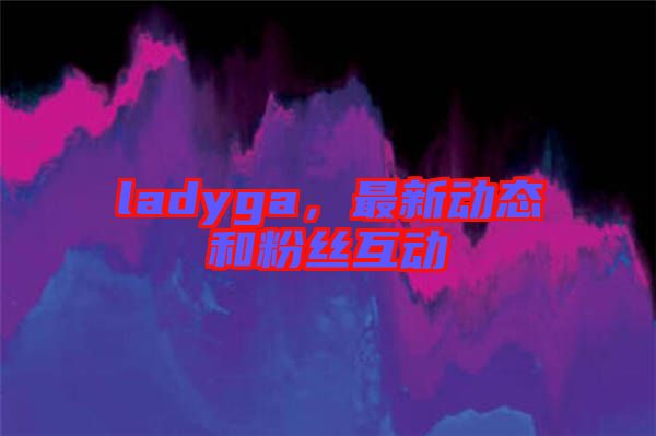 ladyga,最新動(dòng)態(tài)和粉絲互動(dòng)