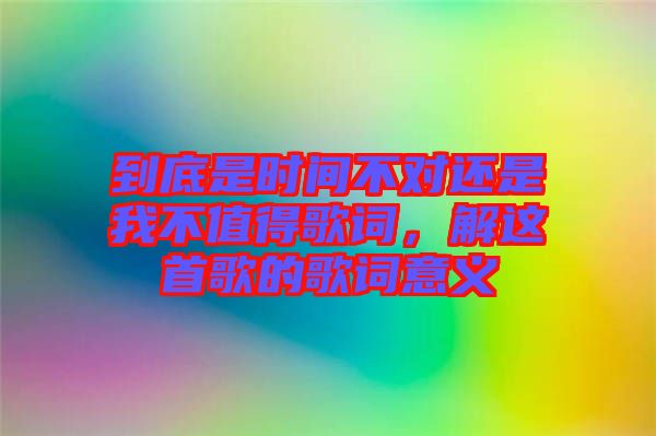 到底是時(shí)間不對還是我不值得歌詞,解這首歌的歌詞意義