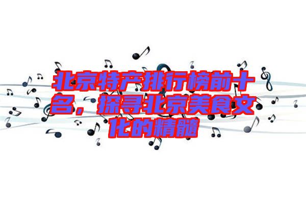 北京特產排行榜前十名,探尋北京美食文化的精髓