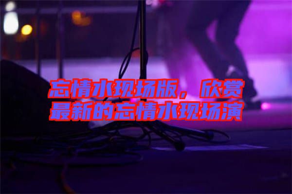 忘情水現(xiàn)場(chǎng)版,欣賞最新的忘情水現(xiàn)場(chǎng)演