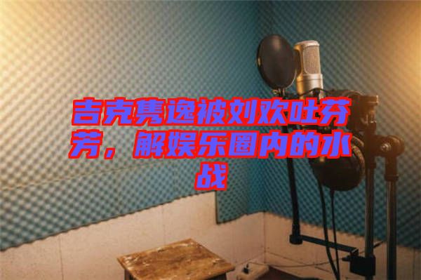 吉克雋逸被劉歡吐芬芳,解娛樂圈內的水戰