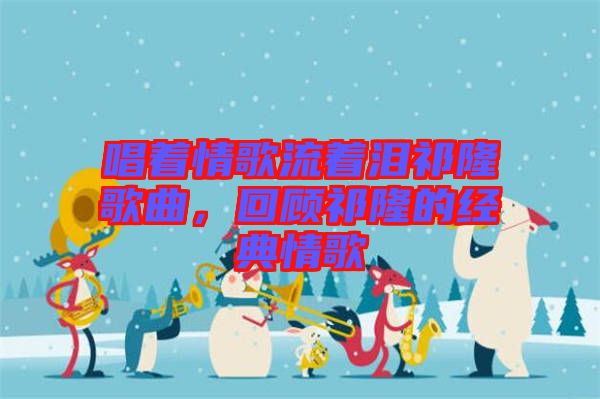 唱著情歌流著淚祁隆歌曲，回顧祁隆的經(jīng)典情歌