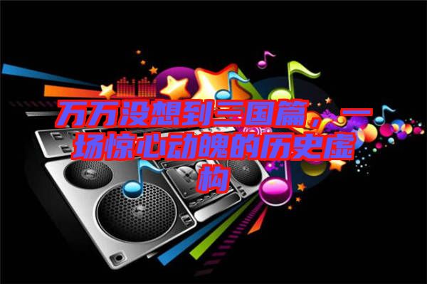 萬萬沒想到三國篇,一場驚心動魄的歷史虛構(gòu)