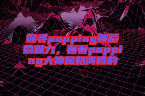 探尋popping舞蹈的魅力,看看popping大神是如何跳的